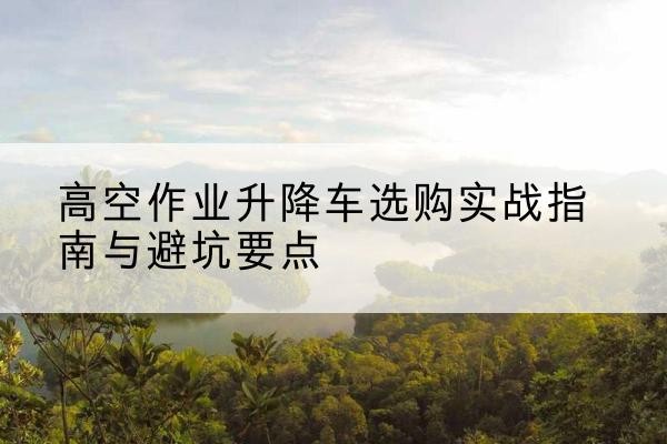 清河门升降车怎么选-高空作业升降车选购实战指南与避坑要点