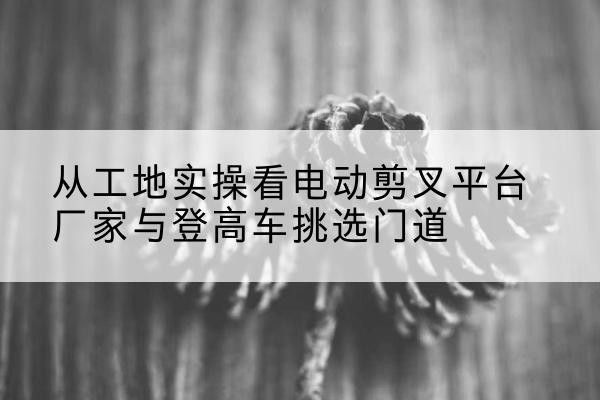 清河门电动剪叉升降平台厂家-从工地实操看电动剪叉平台厂家与登高车挑选门道