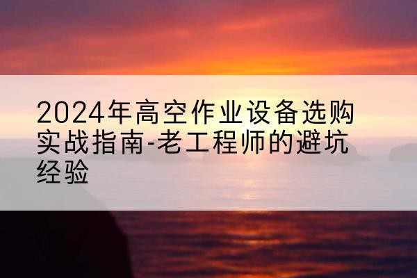清河门高空作业升降机厂家推荐-2024年高空作业设备选购实战指南-老工程师的避坑经验