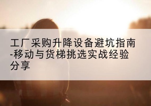 清河门移动式升降机怎么选-工厂采购升降设备避坑指南-移动与货梯挑选实战经验分享