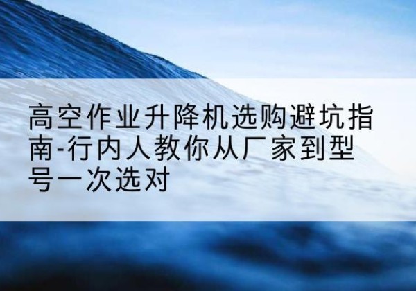 清河门升降平台厂家-高空作业升降机选购避坑指南-行内人教你从厂家到型号一次选对
