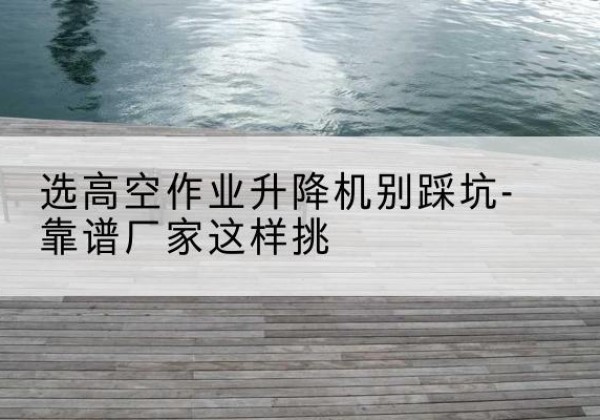 清河门剪叉式升降机厂家-选高空作业升降机别踩坑-靠谱厂家这样挑
