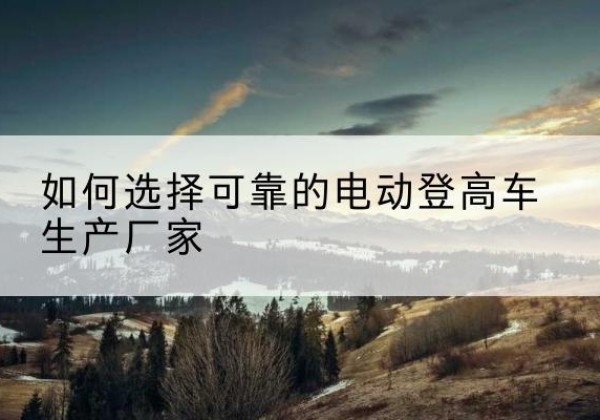 清河门电动登高车厂家-如何选择可靠的电动登高车生产厂家