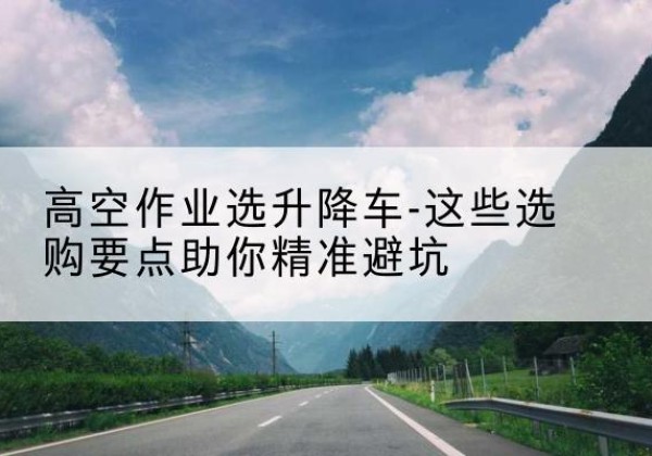 清河门升降车厂家-高空作业选升降车-这些选购要点助你*避坑