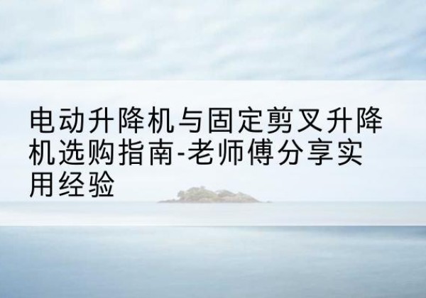 清河门电动升降机怎么选-电动升降机与固定剪叉升降机选购指南-老师傅分享实用经验