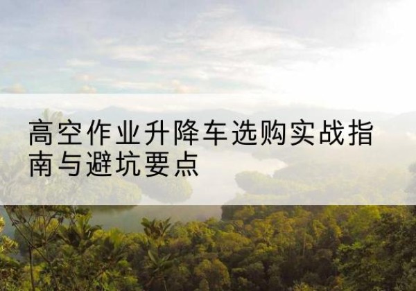 清河门升降车怎么选-高空作业升降车选购实战指南与避坑要点