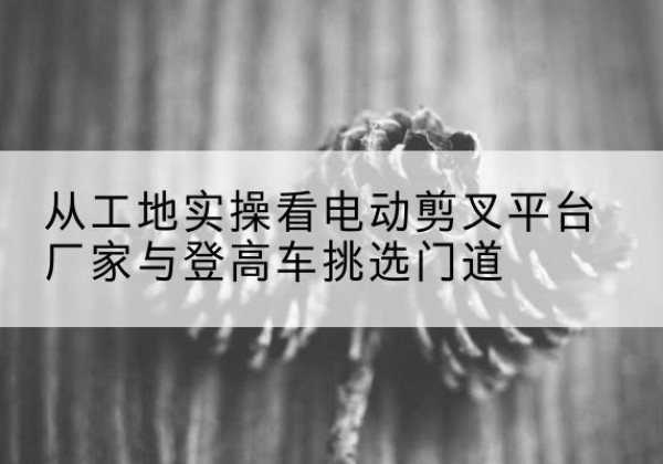 清河门电动剪叉升降平台厂家-从工地实操看电动剪叉平台厂家与登高车挑选门道