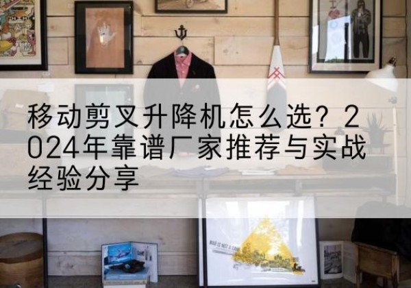 清河门升降平台厂家推荐-移动剪叉升降机怎么选？2024年靠谱厂家推荐与实战经验分享