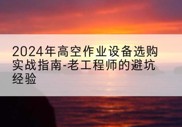 清河门高空作业升降机厂家推荐-2024年高空作业设备选购实战指南-老工程师的避坑经验
